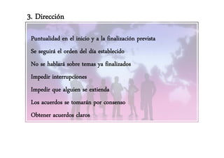 3. Dirección

 Puntualidad en el inicio y a la finalización prevista
 Se seguirá el orden del día establecido
 No se hablará sobre temas ya finalizados
 Impedir interrupciones
   p            p
 Impedir que alguien se extienda
 Los acuerdos se tomarán por consenso
 Obtener acuerdos claros
 