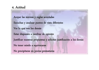 4. Actitud

 Acepar las normas y reglas acordadas
 Escuchas y analizar puntos de vista diferentes
 Ver lo que ven los demás
 Estar dispuesto a cambiar de opinión
          p                    p
 Justificar nuestras propuestas y solicitar justificación a los demás
 No tener miedo a equivocarse
 No precipitarse en juicios prematuros
 
