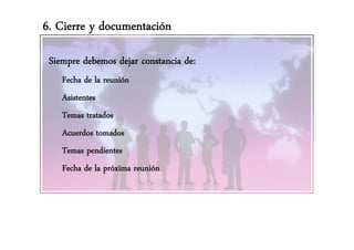 6. Cierre y documentación

 Siempre debemos dejar constancia de:
    Fecha de la reunión
    Asistentes
    Ait t
    Temas tratados
    Acuerdos tomados
    Temas pendientes
           p
    Fecha de la próxima reunión
 