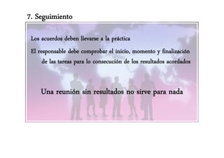 7. Seguimiento

 Los acuerdos deben llevarse a la práctica
 El responsable debe comprobar el inicio, momento y finalización
      de las tareas para lo consecución de los resultados acordados


     Una reunión sin resultados no sirve para nada
 