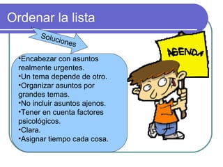 Ordenar la lista
•Encabezar con asuntos
realmente urgentes.
•Un tema depende de otro.
•Organizar asuntos por
grandes temas.
•No incluir asuntos ajenos.
•Tener en cuenta factores
psicológicos.
•Clara.
•Asignar tiempo cada cosa.
Soluciones
 