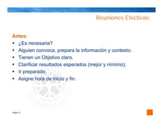 Reuniones Efectivas:


Antes:
  ¿Es necesaria?
  Alguien convoca, prepara la información y contexto.
  Tienen un Objetivo claro.
  Clarificar resultados esperados (mejor y mínimo).
  Ir preparado.
  Asigne hora de inicio y fin.




Page 2
 