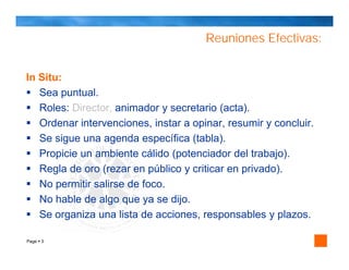 Reuniones Efectivas:


In Situ:
   Sea puntual.
   Roles: Director, animador y secretario (acta).
   Ordenar intervenciones, instar a opinar, resumir y concluir.
   Se sigue una agenda específica (tabla).
   Propicie un ambiente cálido (potenciador del trabajo).
   Regla de oro (rezar en público y criticar en privado).
   No permitir salirse de foco.
   No hable de algo que ya se dijo.
   Se organiza una lista de acciones, responsables y plazos.

Page 3
 
