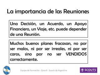 La importancia de las Reuniones
Una Decisión, un Acuerdo, un Apoyo
Financiero, un Viaje, etc. puede depender
de una Reunión.
Equipo de Formación - Zona 8 - Scouts de Argentina
Muchos buenos planes fracasan, no por
ser malos, ni por ser irreales, ni por ser
caros, sino por no ser VENDIDOS
correctamente.
 