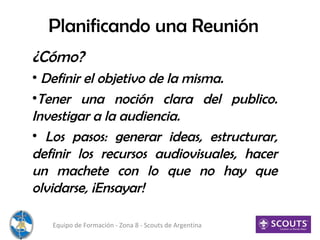 Planificando una Reunión
¿Cómo?
• Definir el objetivo de la misma.
•Tener una noción clara del publico.
Investigar a la audiencia.
• Los pasos: generar ideas, estructurar,
definir los recursos audiovisuales, hacer
un machete con lo que no hay que
olvidarse, ¡Ensayar!
Equipo de Formación - Zona 8 - Scouts de Argentina
 