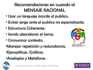 Recomendaciones en cuando al
MENSAJE RACIONAL
• Usar un lenguaje acorde al publico.
• Evitar jerga ante el publico no especializado.
• Estructura Coherente.
• Jamás abandonar el tema.
• Comunicar contexto.
•Manejar repetición y redundancia.
•Ejemplificar, Gráficos.
•Analogías y Metáforas.
Equipo de Formación - Zona 8 - Scouts de Argentina
 