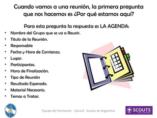 Cuando vamos a una reunión, la primera pregunta
que nos hacemos es ¿Por qué estamos aquí?
Para esta pregunta la respuesta es LA AGENDA:
• Nombre del Grupo que se va a Reunir.
• Titulo de la Reunión.
• Responsable
• Fecha y Hora de Comienzo.
• Lugar.
• Participantes.
• Hora de Finalización.
• Tipo de Reunión
• Resultado Esperado.
• Material Necesario.
• Temas a Tratar.
Equipo de Formación - Zona 8 - Scouts de Argentina
 