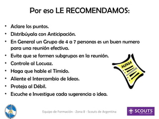 Por eso LE RECOMENDAMOS:
• Aclare los puntos.
• Distribúyala con Anticipación.
• En General un Grupo de 4 a 7 personas es un buen numero
para una reunión efectiva.
• Evite que se formen subgrupos en la reunión.
• Controle al Locuaz.
• Haga que hable el Tímido.
• Aliente el Intercambio de Ideas.
• Proteja al Débil.
• Escuche e Investigue cada sugerencia o idea.
Equipo de Formación - Zona 8 - Scouts de Argentina
 