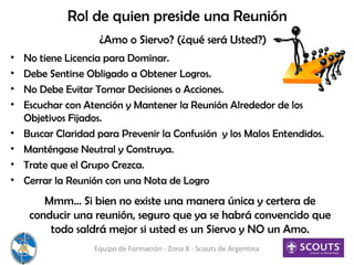 Rol de quien preside una Reunión
• No tiene Licencia para Dominar.
• Debe Sentirse Obligado a Obtener Logros.
• No Debe Evitar Tomar Decisiones o Acciones.
• Escuchar con Atención y Mantener la Reunión Alrededor de los
Objetivos Fijados.
• Buscar Claridad para Prevenir la Confusión y los Malos Entendidos.
• Manténgase Neutral y Construya.
• Trate que el Grupo Crezca.
• Cerrar la Reunión con una Nota de Logro
Equipo de Formación - Zona 8 - Scouts de Argentina
¿Amo o Siervo? (¿qué será Usted?)
Mmm… Si bien no existe una manera única y certera de
conducir una reunión, seguro que ya se habrá convencido que
todo saldrá mejor si usted es un Siervo y NO un Amo.
 