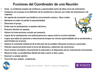 Funciones del Coordinador de una Reunión
• Crear un ambiente propicio de confianza y expresividad, tanto de ideas como de sentimiento.
• Colaborar con el grupo en la definición de los problemas a discutir, por orden de importancia o de
urgencia.
• Ser agente de circulación que facilite la comunicación sincera y libre a todos.
• Mantener el orden sin perder la espontaneidad.
• Dinamizar el grupo.
• Evitar que los participantes se aparten del tema.
• Procurar eliminar los apartes.
• Aclarar las intervenciones cuando sea necesario.
• Lograr de los participantes una actitud personal y segura ante los asuntos tratados.
• Lograr que todas las opiniones e intervenciones tengan las mismas oportunidades de ser ponderadas y
examinadas por el grupo.
• Separar el contenido intelectual de la discusión de las posibles influencias emotivas y pasionales.
• Orientar oportunamente hacia la toma de decisiones y obtención de conclusiones.
• Intuir el plano encubierto, favoreciendo la aclaración y el diagnostico de las motivaciones inconscientes.
• Observar todo, no perdiéndose detalle de todo cuanto se dice y pasa.
• Expresar su propia opinión.
• Transmitir paz, alegría y esperanza.
Equipo de Formación - Zona 8 - Scouts de Argentina
 