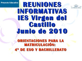 REUNIONES INFORMATIVAS IES Virgen del Castillo Junio de 2010 ORIENTACIONES PARA LA MATRICULACIÓN:  4º DE ESO Y BACHILLERATO Proyecto Educativo 