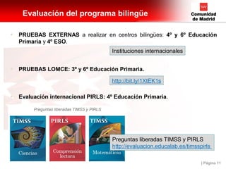 | Página 11
Evaluación del programa bilingüe
• PRUEBAS EXTERNAS a realizar en centros bilingües: 4º y 6º Educación
Primaria y 4º ESO.
• PRUEBAS LOMCE: 3º y 6º Educación Primaria.
• Evaluación internacional PIRLS: 4º Educación Primaria.
Preguntas liberadas TIMSS y PIRLS
http://evaluacion.educalab.es/timsspirls
http://bit.ly/1XtEK1s
Instituciones internacionales
 