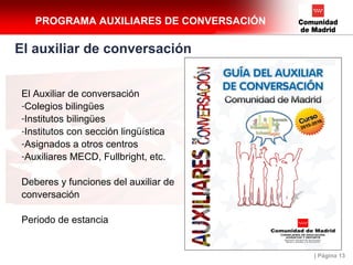 | Página 13
PROGRAMA AUXILIARES DE CONVERSACIÓN
El auxiliar de conversación
El Auxiliar de conversación
-Colegios bilingües
-Institutos bilingües
-Institutos con sección lingüística
-Asignados a otros centros
-Auxiliares MECD, Fullbright, etc.
Deberes y funciones del auxiliar de
conversación
Periodo de estancia
 