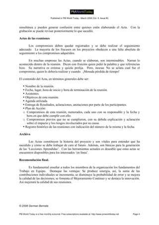 © 2008 German Bernate
simultánea y pueden generar confusión entre quienes estén elaborando el Acta. Con la
grabación se puede revisar posteriormente lo que sucedió.
Actas de las reuniones
Los compromisos deben quedar registrados y se debe realizar el seguimiento
adecuado. La mayoría de los fracasos en los proyectos obedecen a una falta absoluta de
seguimiento a los compromisos adquiridos.
En muchas empresas las Actas, cuando se elaboran, son interminables. Narran lo
acontecido dentro de la reunión. Dicen con fruición quien pidió la palabra y que referencias
hizo. Su narrativa es extensa y quizás prolija. Pero, inocua: No se aclara cual fue el
compromiso, quien lo debería realizar y cuando. ¡Menuda pérdida de tiempo!
El contenido del Acta, en términos generales debe ser:
• Nombre de la reunión.
• Fecha, lugar, hora de inicio y hora de terminación de la reunión.
• Asistentes.
• Objetivos de esta reunión.
• Agenda utilizada.
• Entrega de Resultados, aclaraciones, anotaciones por parte de los participantes.
• Plan de Acción:
o Compromisos de esta reunión, numerados, cada uno con su responsable y la fecha y
hora en que debe cumplir con ello.
o Compromisos previos que no se cumplieron, con su debida explicación y aclaración
sobre el impacto y los riesgos involucrados por su causa.
• Registro histórico de las reuniones con indicación del número de la misma y la fecha.
Archivo
Las Actas constituyen la historia del proyecto y son vitales para entender que ha
sucedido y cómo se debe trabajar de cara al futuro. Además, son básicas para la generación
de las ‘Lecciones Aprendidas’. Con las herramientas actuales es deseable que estas actas se
encuentren disponibles para los interesados ‘en línea’.
Recomendación final.
Es fundamental enseñar a todos los miembros de la organización los fundamentos del
Trabajo en Equipo. Destaque las ventajas: Se produce sinergia, así, la suma de las
contribuciones individuales se incrementa; se disminuye la probabilidad de error y se mejora
la calidad de las decisiones; se fomenta el Mejoramiento Continuo y se destaca la innovación.
Así mejorará la calidad de sus reuniones.
Published in PM World Today - March 2008 (Vol. X, Issue III)
PM World Today is a free monthly eJournal. Free subscriptions available at: http://www.pmworldtoday.net Page 4
 