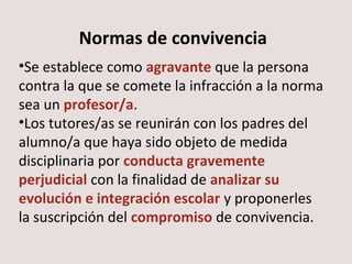 Normas de convivencia 
•Se establece como agravante que la persona 
contra la que se comete la infracción a la norma 
sea un profesor/a. 
•Los tutores/as se reunirán con los padres del 
alumno/a que haya sido objeto de medida 
disciplinaria por conducta gravemente 
perjudicial con la finalidad de analizar su 
evolución e integración escolar y proponerles 
la suscripción del compromiso de convivencia. 
 