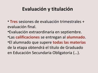 Evaluación y titulación 
• Tres sesiones de evaluación trimestrales + 
evaluación final. 
•Evaluación extraordinaria en septiembre. 
•Las calificaciones se entregan al alumnado. 
•El alumnado que supere todas las materias 
de la etapa obtendrá el título de Graduado 
en Educación Secundaria Obligatoria (…). 
 