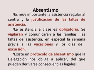 Absentismo 
•Es muy importante la asistencia regular al 
centro y la justificación de las faltas de 
asistencia. 
•La asistencia a clase es obligatoria. Se 
vigilarán y comunicarán a las familias las 
faltas de asistencia, en especial la semana 
previa a las vacaciones y los días de 
excursión. 
•Existe un protocolo de absentismo que la 
Delegación nos obliga a aplicar, del que 
pueden derivarse consecuencias legales. 
 