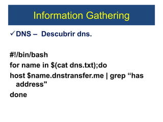 Information Gathering
DNS – Descubrir dns.
#!/bin/bash
for name in $(cat dns.txt);do
host $name.dnstransfer.me | grep “has
address"
done
 