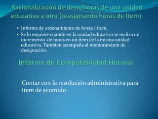  Informe de ordenamiento de horas / ítem.
 Se lo requiere cuando en la unidad educativa se realiza un
  incremento de horas en un ítem de la misma unidad
  educativa. También acompaña al memorándum de
  designación.




  Contar con la resolución administrativa para
  ítem de acumulo
 