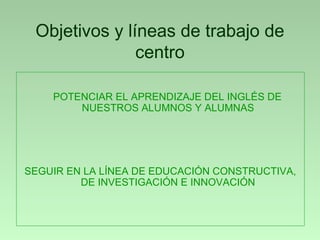Objetivos y líneas de trabajo de
               centro

    POTENCIAR EL APRENDIZAJE DEL INGLÉS DE
        NUESTROS ALUMNOS Y ALUMNAS




SEGUIR EN LA LÍNEA DE EDUCACIÓN CONSTRUCTIVA,
         DE INVESTIGACIÓN E INNOVACIÓN
 