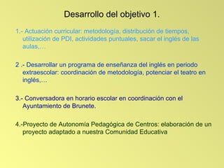 Desarrollo del objetivo 1.
1.- Actuación curricular: metodología, distribución de tiempos,
   utilización de PDI, actividades puntuales, sacar el inglés de las
   aulas,…

2 .- Desarrollar un programa de enseñanza del inglés en periodo
   extraescolar: coordinación de metodología, potenciar el teatro en
   inglés,…

3.- Conversadora en horario escolar en coordinación con el
   Ayuntamiento de Brunete.

4.-Proyecto de Autonomía Pedagógica de Centros: elaboración de un
   proyecto adaptado a nuestra Comunidad Educativa
 