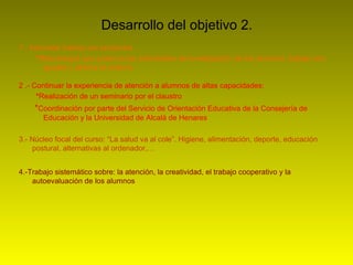 Desarrollo del objetivo 2.
1.- Intercalar trabajo por proyectos
      *Metodología que potencia las actividades de investigación de los alumnos, trabajo con
         iguales y abierta al exterior.

2 .- Continuar la experiencia de atención a alumnos de altas capacidades:
      *Realización de un seminario por el claustro
     *Coordinación por parte del Servicio de Orientación Educativa de la Consejería de
       Educación y la Universidad de Alcalá de Henares

3.- Núcleo focal del curso: “La salud va al cole”. Higiene, alimentación, deporte, educación
    postural, alternativas al ordenador,…


4.-Trabajo sistemático sobre: la atención, la creatividad, el trabajo cooperativo y la
    autoevaluación de los alumnos
 