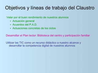 Objetivos y líneas de trabajo del Claustro
Velar por el buen rendimiento de nuestros alumnos
  • Actuación general
  • Acuerdos del P.A.D.
  • Actuaciones concretas de los ciclos

Desarrollar el Plan lector: Biblioteca del centro y participación familiar

Utilizar las TIC como un recurso didáctico a nuestro alcance y
   desarrollar la competencia digital de nuestros alumnos
 