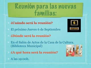 Reunión para las nuevas
familias:
¿Cuándo será la reunión?
El próximo Jueves 6 de Septiembre
¿Dónde será la reunión?
En el Salón de Actos de la Casa de la Cultura.
(Biblioteca Municipal)
¿A qué hora será la reunión?
A las 19:00h.