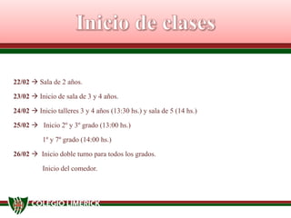 22/02  Sala de 2 años.
23/02  Inicio de sala de 3 y 4 años.
24/02  Inicio talleres 3 y 4 años (13:30 hs.) y sala de 5 (14 hs.)
25/02  Inicio 2º y 3º grado (13:00 hs.)
1º y 7º grado (14:00 hs.)
26/02  Inicio doble turno para todos los grados.
Inicio del comedor.
 