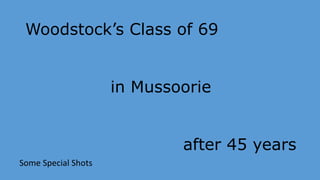 Woodstock’s Class of 69 
in Mussoorie 
after 45 years 
Some Special Shots 
 