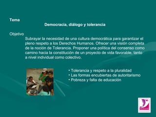 Tema Democracia, diálogo y tolerancia  Objetivo Subrayar la necesidad de una cultura democrática para garantizar el  pleno respeto a los Derechos Humanos. Ofrecer una visión completa  de la noción de Tolerancia. Proponer una política del consenso como  camino hacia la constitución de un proyecto de vida favorable, tanto  a nivel individual como colectivo.  Tolerancia y respeto a la pluralidad  Las formas encubiertas de autoritarismo  Pobreza y falta de educación  