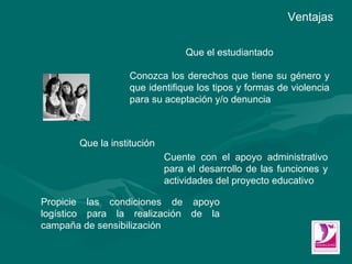 Que el estudiantado Conozca los derechos que tiene su género y que identifique los tipos y formas de violencia para su aceptación y/o denuncia Ventajas Que la institución Cuente con el apoyo administrativo para el desarrollo de las funciones y actividades del proyecto educativo Propicie las condiciones de apoyo logístico para la realización de la campaña de sensibilización 