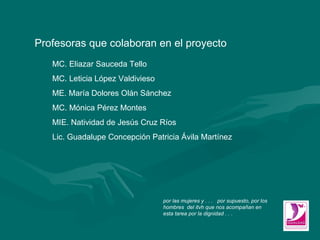 Profesoras que colaboran en el proyecto MC. Eliazar Sauceda Tello MC. Leticia López Valdivieso ME. María Dolores Olán Sánchez  MC. Mónica Pérez Montes MIE. Natividad de Jesús Cruz Ríos Lic. Guadalupe Concepción Patricia Ávila Martínez por las mujeres y . . .  por supuesto, por los hombres  del itvh que nos acompañan en esta tarea por la dignidad . . . 