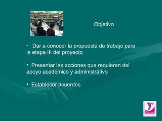 Objetivo Dar a conocer la propuesta de trabajo para la etapa III del proyecto Presentar las acciones que requieren del apoyo académico y administrativo Establecer acuerdos  
