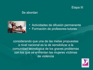 Se abordan Etapa III Actividades de difusión permanente  Formación de profesores-tutores considerando que una de las metas propuestas a nivel nacional es la de  sensibilizar a la comunidad tecnológica de los graves problemas con los que se enfrentan las mujeres víctimas de violencia 