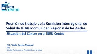 Reunión de trabajo de la Comisión Interregional de
Salud de la Mancomunidad Regional de los Andes
Situación del Cáncer en el IREN Centro
C.D. Yisela Quispe Mamani
Jefa
Unidad Funcional de Promoción de la Salud
 