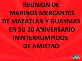REUNION DE MARINOS MERCANTES DE MAZATLAN Y GUAYMAS EN SU 20 ANIVERSARIO ININTERRUMPIDOS  DE AMISTAD 