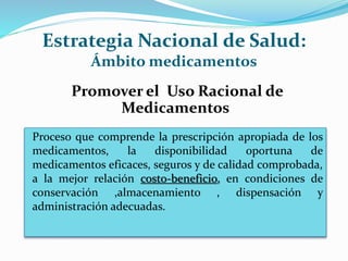 Estrategia Nacional de Salud:
Ámbito medicamentos
Promover el Uso Racional de
Medicamentos
Proceso que comprende la prescripción apropiada de los
medicamentos, la disponibilidad oportuna de
medicamentos eficaces, seguros y de calidad comprobada,
a la mejor relación costo-beneficio, en condiciones de
conservación ,almacenamiento , dispensación y
administración adecuadas.
 