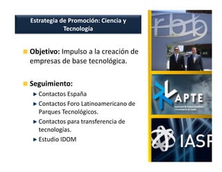 Estrategia de Promoción: Ciencia y
            Tecnología


Objetivo: Impulso a la creación de
empresas de base tecnológica.

Seguimiento:
  Contactos España
  Contactos Foro Latinoamericano de
  Parques Tecnológicos.
  Contactos para transferencia de
  tecnologías.
  Estudio IDOM
 