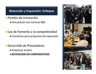 Retención y Expansión: Enfoque

Fondos de innovación
  Vinculacion con Centros I&D


Ley de Fomento a la competitividad
  Incentivos para proyectos de expansión


Desarrollo de Proveedores
  Empresas locales
  RETENCION EN CORPORATIVOS
 