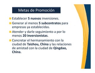 Metas de Promoción
Establecer 5 nuevas inversiones.
Generar al menos 5 subcontratos para
empresas ya establecidas.
Atender y darle seguimiento a por lo
menos 20 inversionistas.
Concretar el hermanamiento con la
ciudad de Taizhou, China y las relaciones
de amistad con la ciudad de Qingdao,
China.
 