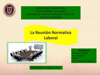 UNIVERSIDAD FERMIN TORO
VICE-RECTORADO ACADEMICO
FACULTAD DE CIENCIAS JURIDICAS Y POLITICAS
ESCUELA DE DERECHO
Participante:
Camacaro Karelis
C.I. 23918586
SAIA-A
Prof.: Dailyn Colmenarez
BARQUISIMETO ; ABRIL DE 2016
La Reunión Normativa
Laboral
 