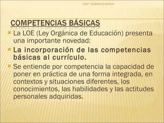 La LOE (Ley Orgánica de Educación) presenta una importante novedad:  La incorporación de las competencias básicas al currículo. Se entiende por competencia la capacidad de poner en práctica de una forma integrada, en contextos y situaciones diferentes, los conocimientos, las habilidades y las actitudes personales adquiridas. CEIP "DOMINGO MIRAS" 