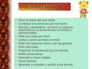 Mirar al rostro del que habla Contestar a la persona que nos habla Saludar y despedirse  al entrar a cualquier dependencia, a las personas conocidas y desconocidas. Pedir las cosas por favor Llamar y pedir permiso al entrar Pedir las cosas por favor y dar las gracias Pedir disculpas. Preguntar e interesarse por los demás. Saber presentarse. Aprender a hacer elogios  Hacer favores. Aprender a consolar y ayudar a los demás. 