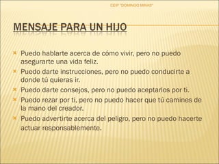 Puedo hablarte acerca de cómo vivir, pero no puedo asegurarte una vida feliz.  Puedo darte instrucciones, pero no puedo conducirte a donde tú quieras ir.  Puedo darte consejos, pero no puedo aceptarlos por ti.  Puedo rezar por ti, pero no puedo hacer que tú camines de la mano del creador.  Puedo advertirte acerca del peligro, pero no puedo hacerte actuar responsablemente.   CEIP "DOMINGO MIRAS" 