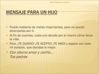 Puedo hablarte de metas importantes, pero no puedo alcanzarlas por ti.  Al fin de cuentas, cada uno decide por sí mismo cómo llevar la vida.  Pero, ¡TE QUIERO! ¡TE ACEPTO! ¡TE AMO! y espero con todo mi corazón, que decidas lo mejor. Con eterno amor y cariño… Tus padres CEIP "DOMINGO MIRAS" 
