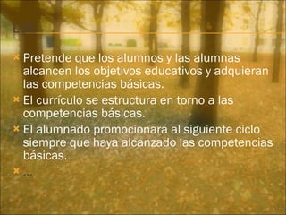 Pretende que los alumnos y las alumnas alcancen los objetivos educativos y adquieran las competencias básicas. El currículo se estructura en torno a las competencias básicas. El alumnado promocionará al siguiente ciclo siempre que haya alcanzado las competencias básicas. … 