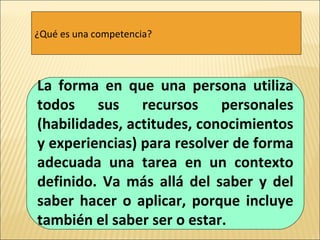 ¿Qué es una competencia? La forma en que una persona utiliza todos sus recursos personales (habilidades, actitudes, conocimientos y experiencias) para resolver de forma adecuada una tarea en un contexto definido. Va más allá del saber y del saber hacer o aplicar, porque incluye también el saber ser o estar. 