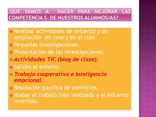  Realizar

actividades de refuerzo y de
ampliación en casa y en el cole.
 Pequeñas investigaciones.
 Presentación de las investigaciones.
 Actividades TIC (blog de clase).
 Salidas al entorno.
 Trabajo cooperativo e Inteligencia
emocional.
 Resolución pacífica de conflictos.
 Alabar el trabajo bien realizado y el esfuerzo
invertido.

 