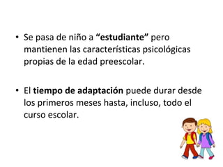 • Se pasa de niño a “estudiante” pero
mantienen las características psicológicas
propias de la edad preescolar.
• El tiempo de adaptación puede durar desde
los primeros meses hasta, incluso, todo el
curso escolar.
 